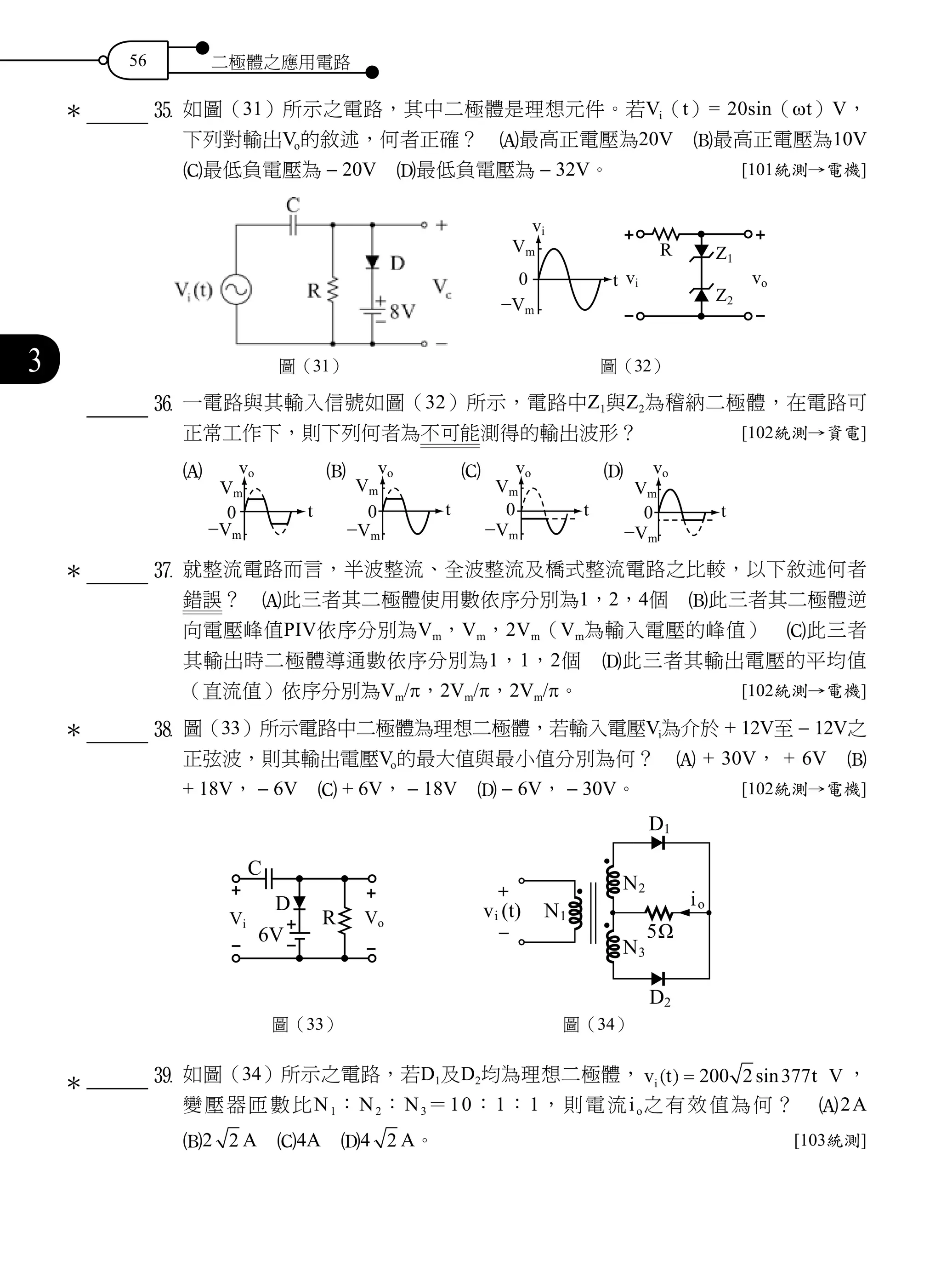 56 二極體之應用電路
3
		 	b	 如圖（31）所示之電路，其中二極體是理想元件。若Vi（t）= 20sin（ωt）V，
下列對輸出Vo的敘述，何者正確？　A最高正電壓為20V　B最高正電壓為10V　
C最低負電壓為 - 20V　D最低負電壓為 - 32V。 [101統測→電機]
圖（31） 圖（32）
		 	n	 一電路與其輸入信號如圖（32）所示，電路中Z1與Z2為稽納二極體，在電路可
正常工作下，則下列何者為不可能測得的輸出波形？ [102統測→資電]
A B C D
		 	m	 就整流電路而言，半波整流、全波整流及橋式整流電路之比較，以下敘述何者
錯誤？　A此三者其二極體使用數依序分別為1，2，4個　B此三者其二極體逆
向電壓峰值PIV依序分別為Vm，Vm，2Vm（Vm為輸入電壓的峰值）　C此三者
其輸出時二極體導通數依序分別為1，1，2個　D此三者其輸出電壓的平均值
（直流值）依序分別為Vm/π，2Vm/π，2Vm/π。 [102統測→電機]
		 	,	 圖（33）所示電路中二極體為理想二極體，若輸入電壓Vi為介於 + 12V至 - 12V之
正弦波，則其輸出電壓Vo的最大值與最小值分別為何？　A + 30V， + 6V　B
+ 18V， - 6V　C + 6V， - 18V　D - 6V， - 30V。 [102統測→電機]
圖（33） 圖（34）
		 	.	 如圖（34）所示之電路，若D1及D2均為理想二極體， v t t Vi ( ) = 200 2 377sin ，
變壓器匝數比N1：N2：N3＝10：1：1，則電流io之有效值為何？　A2A　
B2 2 A　C4A　D4 2 A。 [103統測]
＊
＊
＊
＊
 