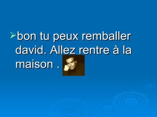 bon tu peux remballer david. Allez rentre à la maison . 
