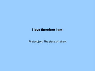 I love therefore I am   First project: The place of retreat 