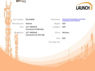 Part number: SFX-ANMR Datasheets: https://www.launch3telecom.com/shared_
media/datasheet/SFX-ANMR.pdf
Manufacturer: Andrew Weight: N/A
Title: 1/2" ANDREW
Connectors for&hellip;
Category: N/A
Description: 1/2" ANDREW
Connectors for SFX-500
Genre: Wireless
Heci: N/A
Part Page URL:
 