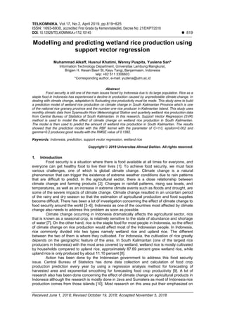 TELKOMNIKA, Vol.17, No.2, April 2019, pp.819~825
ISSN: 1693-6930, accredited First Grade by Kemenristekdikti, Decree No: 21/E/KPT/2018
DOI: 10.12928/TELKOMNIKA.v17i2.10145  819
Received June 1, 2018; Revised October 19, 2018; Accepted November 5, 2018
Modelling and predicting wetland rice production using
support vector regression
Muhammad Alkaff, Husnul Khatimi, Wenny Puspita, Yuslena Sari*
Information Technology Department, Universitas Lambung Mangkurat,
Brigjen H. Hasan Basri St, Kayu Tangi, Banjarmasin, Indonesia
telp: +62 511 3306603
*Corresponding author, e-mail: yuzlena@ulm.ac.id
Abstract
Food security is still one of the main issues faced by Indonesia due to its large population. Rice as a
staple food in Indonesia has experienced a decline in production caused by unpredictable climate change. In
dealing with climate change, adaptation to fluctuating rice productivity must be made. This study aims to build
a prediction model of wetland rice production on climate change in South Kalimantan Province which is one
of the national rice granary province and the number one rice producer in Kalimantan Island. This study uses
monthly climatic data from Syamsudin Noor Meteorological Station and quarterly wetland rice production data
from Central Bureau of Statistics of South Kalimantan. In this research, Support Vector Regression (SVR)
method is used to model the effect of climate change on wetland rice production in South Kalimantan.
The model is then used to predict the amount of wetland rice production in South Kalimantan. The results
showed that the prediction model with the RBF kernel with the parameter of C=1.0, epsilon=0.002 and
gamma=0.2 produces good results with the RMSE value of 0.1392.
Keywords: Indonesia, prediction, support vector regression, wetland rice
Copyright © 2019 Universitas Ahmad Dahlan. All rights reserved.
1. Introduction
Food security is a situation where there is food available at all times for everyone, and
everyone can get healthy food to live their lives [1]. To achieve food security, we must face
various challenges, one of which is global climate change. Climate change is a natural
phenomenon that can trigger the existence of extreme weather conditions due to rain patterns
that are difficult to predict. In the agricultural sector, there is a close relationship between
climate change and farming products [2]. Changes in rainfall patterns, rising sea levels, and
temperatures, as well as an increase in extreme climate events such as floods and drought, are
some of the severe impacts of climate change. Climate change resulted in an uncertain period
of the rainy and dry season so that the estimation of agricultural production and food supplies
become difficult. There has been a lot of investigation concerning the effect of climate change to
food security around the world [3–6]. Indonesia as one of the countries most affected by climate
change also needs to address this problem as soon as possible.
Climate change occurring in Indonesia dramatically affects the agricultural sector, rice
that is known as a seasonal crop, is relatively sensitive to the state of abundance and shortage
of water [7]. On the other hand, rice is the staple food for most people in Indonesia, so the effect
of climate change on rice production would affect most of the Indonesian people. In Indonesia,
rice commonly divided into two types namely wetland rice and upland rice. The different
between the two of them is where they cultivated. For Indonesia, the cultivation of rice greatly
depends on the geographic feature of the area. In South Kalimantan (one of the largest rice
producers in Indonesia) with the most area covered by wetland, wetland rice is mostly cultivated
by households compared to upland rice, approximately 87.69 percent grew wetland rice, while
upland rice is only produced by about 11.10 percent [8].
Action has been done by the Indonesian government to address this food security
issue. Central Bureau of Statistics has done data collection and calculation of food crop
production prediction every year by using a regression analysis method for forecasting of
harvested area and exponential smoothing for forecasting food crop productivity [9]. A lot of
research also has been done concerning the effect of climate change on agricultural products in
Indonesia although the research is mostly done in Java and Sumatera as most of Indonesia rice
production comes from those islands [10]. Most research on this area put their emphasized on
 