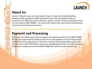 About Us
Launch 3 Telecom is your one stop shop for all your Telecom and Data/Networking
Hardware needs and genuine NMS replacement parts. We have loyally served our
customers since 2003. Our product expertise, quality customer service, competitive pricing
-on items like this NMS TX4000 -- are a few of the reasons why more telecom professionals
buy from Launch 3 Telecom every day.
_______________________________________
Payment and Processing
We accept Visa, Mastercard, American Express and Paypal payments for this NMS TX4000.
We can also accept Purchase Orders for Net Terms upon approval. Launch 3 Telecom does
have a Government Cage Code so if this is for a Government purchase please tells us! You
may also call us at 877-878-9134 or email us at sales@launch3.net for our credit card form.
Please call us today to purchase this NMS TX4000 item while inventory and sale last.
 