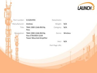 Part number: E15Z01P03 Datasheets:
Manufacturer: Andrew Weight: N/A
Title: TMA 1900 12db 850 By
Pass
Category: N/A
Description: TMA 1900 12db 850 By
Pass ETB19G8-12UB
Tower Mounted Amplifier
Genre: Wireless
Heci: N/A
Part Page URL:
 