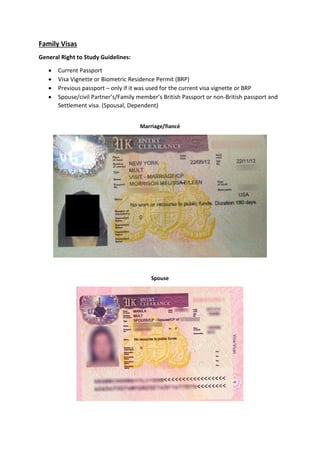 Family Visas
General Right to Study Guidelines:
 Current Passport
 Visa Vignette or Biometric Residence Permit (BRP)
 Previous passport – only if it was used for the current visa vignette or BRP
 Spouse/civil Partner’s/Family member’s British Passport or non-British passport and
Settlement visa. (Spousal, Dependent)
Marriage/fiancé
Spouse
 