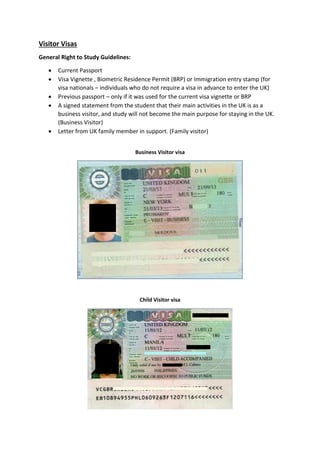 Visitor Visas
General Right to Study Guidelines:
 Current Passport
 Visa Vignette , Biometric Residence Permit (BRP) or Immigration entry stamp (for
visa nationals – individuals who do not require a visa in advance to enter the UK)
 Previous passport – only if it was used for the current visa vignette or BRP
 A signed statement from the student that their main activities in the UK is as a
business visitor, and study will not become the main purpose for staying in the UK.
(Business Visitor)
 Letter from UK family member in support. (Family visitor)
Business Visitor visa
Child Visitor visa
 