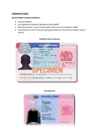 Settlement Visas
General Right to Study Guidelines:
 Current Passport
 Visa Vignette or Biometric Residence Permit (BRP)
 Previous passport – only if it was used for the current visa vignette or BRP
 Ink stamp on current or previous passport stating ‘No Time limit on holder’s stay in
the UK’.
Indefinite Leave to Remain
UK Settlement
 