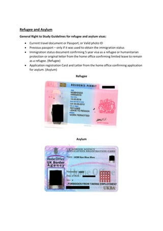 Refugee and Asylum
General Right to Study Guidelines for refugee and asylum visas:
 Current travel document or Passport, or Valid photo ID
 Previous passport – only if it was used to obtain the immigration status
 Immigration status document confirming 5 year visa as a refugee or humanitarian
protection or original letter from the home office confirming limited leave to remain
as a refugee. (Refugee)
 Application registration Card and Letter from the home office confirming application
for asylum. (Asylum)
Refugee
Asylum
 
