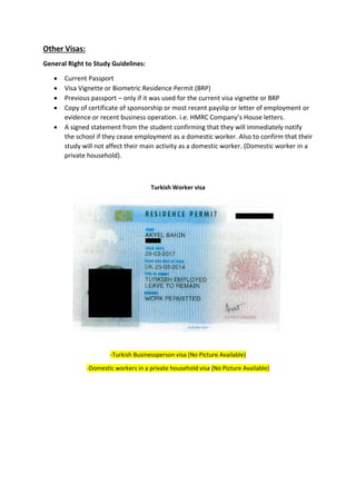 Other Visas:
General Right to Study Guidelines:
 Current Passport
 Visa Vignette or Biometric Residence Permit (BRP)
 Previous passport – only if it was used for the current visa vignette or BRP
 Copy of certificate of sponsorship or most recent payslip or letter of employment or
evidence or recent business operation. i.e. HMRC Company’s House letters.
 A signed statement from the student confirming that they will immediately notify
the school if they cease employment as a domestic worker. Also to confirm that their
study will not affect their main activity as a domestic worker. (Domestic worker in a
private household).
Turkish Worker visa
-Turkish Businessperson visa (No Picture Available)
-Domestic workers in a private household visa (No Picture Available)
 