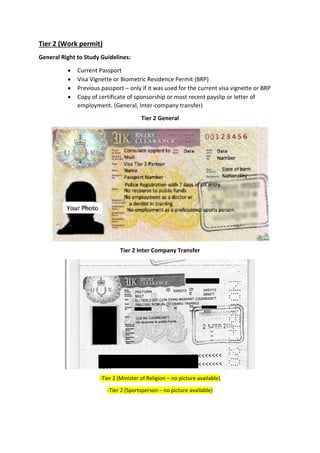 Tier 2 (Work permit)
General Right to Study Guidelines:
 Current Passport
 Visa Vignette or Biometric Residence Permit (BRP)
 Previous passport – only if it was used for the current visa vignette or BRP
 Copy of certificate of sponsorship or most recent payslip or letter of
employment. (General, Inter-company transfer)
Tier 2 General
Tier 2 Inter Company Transfer
-Tier 2 (Minister of Religion – no picture available)
-Tier 2 (Sportsperson – no picture available)
 