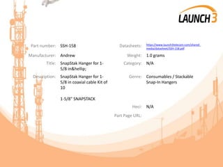 Part number: SSH-158 Datasheets: https://www.launch3telecom.com/shared_
media/datasheet/SSH-158.pdf
Manufacturer: Andrew Weight: 1.0 grams
Title: SnapStak Hanger for 1-
5/8 in&hellip;
Category: N/A
Description: SnapStak Hanger for 1-
5/8 in coaxial cable Kit of
10
1-5/8" SNAPSTACK
Genre: Consumables / Stackable
Snap-In Hangers
Heci: N/A
Part Page URL:
 