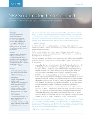 Solution Brief
1
Network service providers—those with access networks like DSL, cable, or mobile—continue
to face a dual threat: rising operating expenses associated with explosive bandwidth growth
and declining revenues driven by commoditization. A true Telco cloud, featuring automation
and dynamic scalability, becomes a comprehensive delivery platform enabling network service
providers to offer differentiated services that solve their customer’s business demands.
The Challenge
In October 2012, 13 of the world’s leading service providers co-authored a seminal
whitepaper, “Network Functions Virtualisation (NFV),” in which they issued a call to action
to their vendors and suppliers.
Rather than rely on traditional monolithic systems, the paper describes how service
providers wanted to adopt virtualization techniques and properties as the fundamental
building blocks of their networks.
With this white paper, these network service providers effectively laid out a vision for the Telco
cloud as a distributed, virtualized platform that could support a range of network services.
A Telco cloud is:
•	 Automated—Built as a series of virtualized objects, a Telco cloud is automated and
orchestrated to deliver network functions and capacity on demand. Rather than
the typical three-plus months required to order, install, and configure a traditional
network appliance, a Telco cloud can instantiate virtualized network elements on
industry-standard, carrier-grade compute platforms in a matter of minutes.
•	 Scalable—A Telco cloud supports scale-up with some of the highest performance
routing and switching platforms available today, seamlessly combined with virtualized
network scalability that leverages cloud principles of scale-up/scale-out to adaptively
deliver capacity on demand. A Telco cloud can also scale down by employing smaller,
often virtualized network objects that can be pushed closer to the subscriber edge to
improve network responsiveness and deliver an improved customer experience.
•	 Flexible—Traditionally, installing a new network function—particularly to generate
new revenues—faced a restrictive CapEx/OpEx/time hurdle, limiting new functionality.
With a Telco cloud, the network itself becomes a flexible service creation platform
that enables new capabilities to be instantiated as virtual objects into the network
with cloud network automation—all of which can be evaluated in a matter of minutes
and at a fraction of the cost and complexity of previous manual methods.
“The key benefit of this [NFV] transformation is that it will allow AT&T and
our customers to share a common pool of resources to compose services
on demand, with elasticity, and driven with orchestration techniques similar
to those seen managing workloads in cloud data centers.”
- ATT Domain 2.0 Vision Whitepaper, Nov. 13, 2013
NFV Solutions for the Telco Cloud
Leveraging NFV to Create a More Agile, Customized Subscriber Experience
Challenge
Traditional methods for
constructing network
infrastructure—centralized
network functions delivered
as physical appliances—are
inhibiting service providers’
ability to grow cost effectively
and react quickly to changing
market, customer, and network
requirements.
Solution
Juniper Networks NFV solution
features Contrail Cloud as a
turnkey platform for building
open, automated, service-ready
Telco clouds leveraging industry-
leading virtual network functions
and programmable NFV
Infrastructure (NFVI).
Benefits
•	 Ability to dynamically adapt
and geographically distribute
capabilities based on
performance and customer
requirements.
•	 Flexible, cloud-delivered
solution enables
customizations to meet service
needs while enabling fast,
simple delivery models.
•	 Host of virtual and physical
security solutions protect
business-critical Telco cloud
applications and services from
evolving threats.
•	 Analytics engine monitors the
health and performance of
virtualized networks.
•	 Seamlessly integrates existing
physical network elements with
virtualized network elements.
 