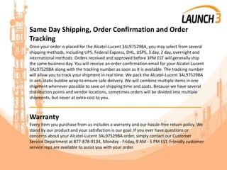 Same Day Shipping, Order Confirmation and Order
Tracking
Once your order is placed for the Alcatel-Lucent 3AL97529BA, you may select from several
shipping methods, including UPS, Federal Express, DHL, USPS, 3 day, 2 day, overnight and
international methods. Orders received and approved before 3PM EST will generally ship
the same business day. You will receive an order confirmation email for your Alcatel-Lucent
3AL97529BA along with the tracking number as soon as it is available. The tracking number
will allow you to track your shipment in real time. We pack the Alcatel-Lucent 3AL97529BA
in anti-static bubble wrap to ensure safe delivery. We will combine multiple items in one
shipment whenever possible to save on shipping time and costs. Because we have several
distribution points and vendor locations, sometimes orders will be divided into multiple
shipments, but never at extra cost to you.
_______________________________________
Warranty
Every item you purchase from us includes a warranty and our hassle-free return policy. We
stand by our product and your satisfaction is our goal. If you ever have questions or
concerns about your Alcatel-Lucent 3AL97529BA order, simply contact our Customer
Service Department at 877-878-9134, Monday - Friday, 9 AM - 5 PM EST. Friendly customer
service reps are available to assist you with your order.
 
