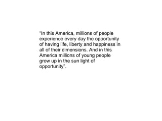 “ In this America, millions of people experience every day the opportunity of having life, liberty and happiness in all of their dimensions. And in this America millions of young people grow up in the sun light of opportunity”. 