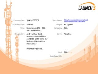 Part number: SBNH-1D8585B Datasheets: https://www.launch3telecom.com/shared_
media/datasheet/SBNH-1D8585B.pdf
Manufacturer: Andrew Weight: 65.0 grams
Title: Commscope 698 - 896
MHz and&hellip;
Category: N/A
Description: Andrew Dual Band
Antenna, 698–896 MHz
and 1710–2180 MHz, 85°
horizontal beamwidth,
internal RET
Patented dipole te...
Genre: Wireless
Heci: N/A
Part Page URL:
 