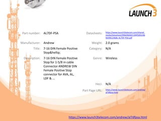 Part number: AL7DF-PSA Datasheets: https://www.launch3telecom.com/shared_
media/datasheet/096e966b01184f3dfa5db
9d396124b8c-AL7DF-PSA.pdf
Manufacturer: Andrew Weight: 2.0 grams
Title: 7-16 DIN Female Positive
Stop&hellip;
Category: N/A
Description: 7-16 DIN Female Positive
Stop for 1-5/8 in cable
Connector ANDREW DIN
Female Positive Stop
connector for AVA, AL,
LDF & ...
Genre: Wireless
Heci: N/A
Part Page URL: https://www.launch3telecom.com/andrew/
al7dfpsa.html
https://www.launch3telecom.com/andrew/al7dfpsa.html
 
