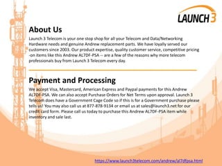 About Us
Launch 3 Telecom is your one stop shop for all your Telecom and Data/Networking
Hardware needs and genuine Andrew replacement parts. We have loyally served our
customers since 2003. Our product expertise, quality customer service, competitive pricing
-on items like this Andrew AL7DF-PSA -- are a few of the reasons why more telecom
professionals buy from Launch 3 Telecom every day.
_______________________________________
Payment and Processing
We accept Visa, Mastercard, American Express and Paypal payments for this Andrew
AL7DF-PSA. We can also accept Purchase Orders for Net Terms upon approval. Launch 3
Telecom does have a Government Cage Code so if this is for a Government purchase please
tells us! You may also call us at 877-878-9134 or email us at sales@launch3.net for our
credit card form. Please call us today to purchase this Andrew AL7DF-PSA item while
inventory and sale last.
https://www.launch3telecom.com/andrew/al7dfpsa.html
 