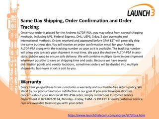Same Day Shipping, Order Confirmation and Order
Tracking
Once your order is placed for the Andrew AL7DF-PSA, you may select from several shipping
methods, including UPS, Federal Express, DHL, USPS, 3 day, 2 day, overnight and
international methods. Orders received and approved before 3PM EST will generally ship
the same business day. You will receive an order confirmation email for your Andrew
AL7DF-PSA along with the tracking number as soon as it is available. The tracking number
will allow you to track your shipment in real time. We pack the Andrew AL7DF-PSA in anti-
static bubble wrap to ensure safe delivery. We will combine multiple items in one shipment
whenever possible to save on shipping time and costs. Because we have several
distribution points and vendor locations, sometimes orders will be divided into multiple
shipments, but never at extra cost to you.
_______________________________________
Warranty
Every item you purchase from us includes a warranty and our hassle-free return policy. We
stand by our product and your satisfaction is our goal. If you ever have questions or
concerns about your Andrew AL7DF-PSA order, simply contact our Customer Service
Department at 877-878-9134, Monday - Friday, 9 AM - 5 PM EST. Friendly customer service
reps are available to assist you with your order.
https://www.launch3telecom.com/andrew/al7dfpsa.html
 