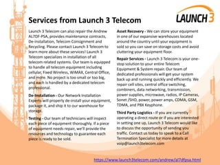 Services from Launch 3 Telecom
Launch 3 Telecom can also repair the Andrew
AL7DF-PSA, provides maintenance contracts,
De-installation, Telecom Consignment and
Recycling. Please contact Launch 3 Telecom to
learn more about these services! Launch 3
Telecom specializes in installation of all
telecom related systems. Our team is equipped
to handle all telecom equipment including
cellular, Fixed Wireless, WiMAX, Central Office,
and more. No project is too small or too big,
and each is handled by a dedicated telecom
professional.
De-Installation - Our Network Installation
Experts will properly de-install your equipment,
package it, and ship it to our warehouse for
storage.
Testing - Our team of technicians will inspect
each piece of equipment thoroughly. If a piece
of equipment needs repair, we’ll provide the
resources and technology to guarantee each
piece is ready to be sold.
Asset Recovery - We can store your equipment
in one of our expansive warehouses located
around the country until your equipment is
sold so you can save on storage costs and avoid
cluttering your equipment floor.
Repair Services - Launch 3 Telecom is your one-
stop solution to your entire Telecom
Equipment & System repair. Our team of
dedicated professionals will get your system
back up and running quickly and efficiently. We
repair cell sites, central office switching,
combiners, data networking, transmission,
power supplies, microwave, radios, IP Cameras,
Sonet /SHD, power, power amps, CDMA, GSM,
TDMA, and PBX Keyphone.
Third Party Logistics - If you are currently
operating a direct route or if you are interested
in setting one up, Launch 3 Telecom would like
to discuss the opportunity of sending you
traffic. Contact us today to speak to a Call
Termination Specialist for more details at
voip@launch3telecom.com
https://www.launch3telecom.com/andrew/al7dfpsa.html
 