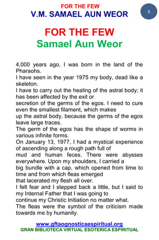 FOR THE FEW
                                                         1
      V.M. SAMAEL AUN WEOR

         FOR THE FEW
        Samael Aun Weor
4,000 years ago, I was born in the land of the
Pharaohs.
I have seen in the year 1975 my body, dead like a
skeleton.
I have to carry out the healing of the astral body; it
has been affected by the exit or
secretion of the germs of the egos. I need to cure
even the smallest filament, which makes
up the astral body, because the germs of the egos
leave large traces.
The germ of the egos has the shape of worms in
various infinite forms.
On January 13, 1977, I had a mystical experience
of ascending along a rough path full of
mud and human feces. There were abysses
everywhere. Upon my shoulders, I carried a
big bundle with a cap, which opened from time to
time and from which fleas emerged
that lacerated my flesh all over.
I felt fear and I stepped back a little, but I said to
my Internal Father that I was going to
continue my Christic Initiation no matter what.
The fleas were the symbol of the criticism made
towards me by humanity.

        www.gftaognosticaespiritual.org
 GRAN BIBLIOTECA VIRTUAL ESOTERICA ESPIRITUAL
 