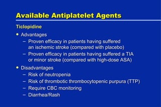 Available Antiplatelet Agents Ticlopidine Advantages Proven efficacy in patients having suffered an ischemic stroke (compared with placebo) Proven efficacy in patients having suffered a TIA or minor stroke (compared with high-dose ASA) Disadvantages Risk of neutropenia Risk of thrombotic thrombocytopenic purpura (TTP) Require CBC monitoring Diarrhea/Rash 