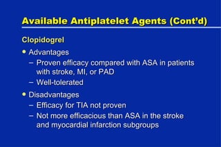 Available Antiplatelet Agents ( Cont’d ) Clopidogrel Advantages Proven efficacy compared with ASA in patients with stroke, MI, or PAD Well-tolerated Disadvantages Efficacy for TIA not proven Not more efficacious than ASA in the stroke and myocardial infarction subgroups 