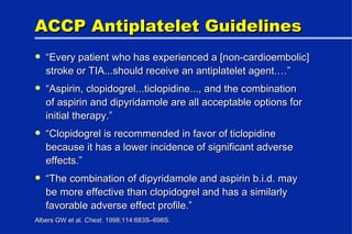 ACCP Antiplatelet Guidelines “ Every patient who has experienced a [non-cardioembolic] stroke or TIA...should receive an antiplatelet agent.…” “ Aspirin, clopidogrel...ticlopidine..., and the combination of aspirin and dipyridamole are all acceptable options for initial therapy.” “ Clopidogrel is recommended in favor of ticlopidine because it has a lower incidence of significant adverse effects.” “ The combination of dipyridamole and aspirin b.i.d. may be more effective than clopidogrel and has a similarly favorable adverse effect profile.” Albers GW et al.  Chest . 1998;114:683S–698S. 