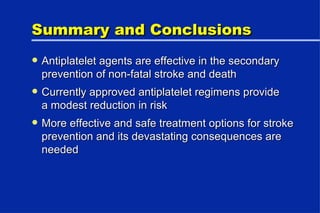 Summary and Conclusions Antiplatelet agents are effective in the secondary prevention of non-fatal stroke and death Currently approved antiplatelet regimens provide a modest reduction in risk More effective and safe treatment options for stroke prevention and its devastating consequences are needed 