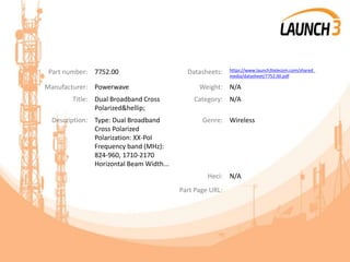Part number: 7752.00 Datasheets: https://www.launch3telecom.com/shared_
media/datasheet/7752.00.pdf
Manufacturer: Powerwave Weight: N/A
Title: Dual Broadband Cross
Polarized&hellip;
Category: N/A
Description: Type: Dual Broadband
Cross Polarized
Polarization: XX-Pol
Frequency band (MHz):
824-960, 1710-2170
Horizontal Beam Width...
Genre: Wireless
Heci: N/A
Part Page URL:
 