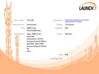 Part number: 7775.00 Datasheets: https://www.launch3telecom.com/shared_
media/datasheet/7775.00.pdf
Manufacturer: Powerwave Weight: 75.0 grams
Title: DB90 Cross
Polarized&hellip;
Category: N/A
Description: Type: DB90 Cross
Polarized
Polarization: XX-Pol
Frequency band (MHz):
824-896, 1850-1990
Horizontal Beam Width:
90
Gain ...
Genre: Wireless
Heci: N/A
Part Page URL:
 
