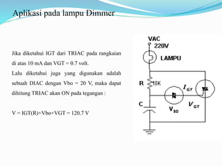 Aplikasi pada lampu Dimmer
Jika diketahui IGT dari TRIAC pada rangkaian
di atas 10 mA dan VGT = 0.7 volt.
Lalu diketahui juga yang digunakan adalah
sebuah DIAC dengan Vbo = 20 V, maka dapat
dihitung TRIAC akan ON pada tegangan :
V = IGT(R)+Vbo+VGT = 120.7 V
 