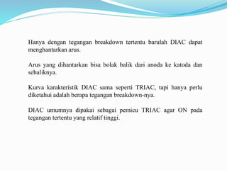 Hanya dengan tegangan breakdown tertentu barulah DIAC dapat
menghantarkan arus.
Arus yang dihantarkan bisa bolak balik dari anoda ke katoda dan
sebaliknya.
Kurva karakteristik DIAC sama seperti TRIAC, tapi hanya perlu
diketahui adalah berapa tegangan breakdown-nya.
DIAC umumnya dipakai sebagai pemicu TRIAC agar ON pada
tegangan tertentu yang relatif tinggi.
 