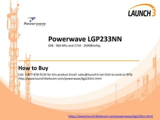 Powerwave LGP233NN
698 - 960 Mhz and 1710 - 2690&hellip;
_______________________________________
How to Buy
Call: 1-877-878-9134 for this product Email: sales@launch3.net Click to send an RFQ:
http://www.launch3telecom.com/powerwave/lgp233nn.html
https://www.launch3telecom.com/powerwave/lgp233nn.html
 