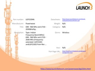 Part number: LGP233NN Datasheets: https://www.launch3telecom.com/shared_
media/datasheet/LGP233nn.pdf
Manufacturer: Powerwave Weight: N/A
Title: 698 - 960 Mhz and 1710 -
2690&hellip;
Category: N/A
Description: Type: Indoor
Frequency Band (MHz):
698 - 960 Mhz and 1710 -
2690 Mhz (Frequency
extended: LGP23301
andLGP23302 from Rev ...
Genre: Wireless
Heci: N/A
Part Page URL: https://www.launch3telecom.com/powerw
ave/lgp233nn.html
https://www.launch3telecom.com/powerwave/lgp233nn.html
 