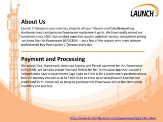 About Us
Launch 3 Telecom is your one stop shop for all your Telecom and Data/Networking
Hardware needs and genuine Powerwave replacement parts. We have loyally served our
customers since 2003. Our product expertise, quality customer service, competitive pricing
-on items like this Powerwave LGP233NN -- are a few of the reasons why more telecom
professionals buy from Launch 3 Telecom every day.
_______________________________________
Payment and Processing
We accept Visa, Mastercard, American Express and Paypal payments for this Powerwave
LGP233NN. We can also accept Purchase Orders for Net Terms upon approval. Launch 3
Telecom does have a Government Cage Code so if this is for a Government purchase please
tells us! You may also call us at 877-878-9134 or email us at sales@launch3.net for our
credit card form. Please call us today to purchase this Powerwave LGP233NN item while
inventory and sale last.
https://www.launch3telecom.com/powerwave/lgp233nn.html
 