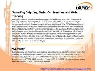 Same Day Shipping, Order Confirmation and Order
Tracking
Once your order is placed for the Powerwave LGP233NN, you may select from several
shipping methods, including UPS, Federal Express, DHL, USPS, 3 day, 2 day, overnight and
international methods. Orders received and approved before 3PM EST will generally ship
the same business day. You will receive an order confirmation email for your Powerwave
LGP233NN along with the tracking number as soon as it is available. The tracking number
will allow you to track your shipment in real time. We pack the Powerwave LGP233NN in
anti-static bubble wrap to ensure safe delivery. We will combine multiple items in one
shipment whenever possible to save on shipping time and costs. Because we have several
distribution points and vendor locations, sometimes orders will be divided into multiple
shipments, but never at extra cost to you.
_______________________________________
Warranty
Every item you purchase from us includes a warranty and our hassle-free return policy. We
stand by our product and your satisfaction is our goal. If you ever have questions or
concerns about your Powerwave LGP233NN order, simply contact our Customer Service
Department at 877-878-9134, Monday - Friday, 9 AM - 5 PM EST. Friendly customer service
reps are available to assist you with your order.
https://www.launch3telecom.com/powerwave/lgp233nn.html
 