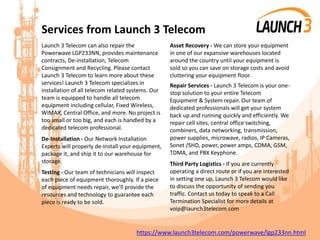 Services from Launch 3 Telecom
Launch 3 Telecom can also repair the
Powerwave LGP233NN, provides maintenance
contracts, De-installation, Telecom
Consignment and Recycling. Please contact
Launch 3 Telecom to learn more about these
services! Launch 3 Telecom specializes in
installation of all telecom related systems. Our
team is equipped to handle all telecom
equipment including cellular, Fixed Wireless,
WiMAX, Central Office, and more. No project is
too small or too big, and each is handled by a
dedicated telecom professional.
De-Installation - Our Network Installation
Experts will properly de-install your equipment,
package it, and ship it to our warehouse for
storage.
Testing - Our team of technicians will inspect
each piece of equipment thoroughly. If a piece
of equipment needs repair, we’ll provide the
resources and technology to guarantee each
piece is ready to be sold.
Asset Recovery - We can store your equipment
in one of our expansive warehouses located
around the country until your equipment is
sold so you can save on storage costs and avoid
cluttering your equipment floor.
Repair Services - Launch 3 Telecom is your one-
stop solution to your entire Telecom
Equipment & System repair. Our team of
dedicated professionals will get your system
back up and running quickly and efficiently. We
repair cell sites, central office switching,
combiners, data networking, transmission,
power supplies, microwave, radios, IP Cameras,
Sonet /SHD, power, power amps, CDMA, GSM,
TDMA, and PBX Keyphone.
Third Party Logistics - If you are currently
operating a direct route or if you are interested
in setting one up, Launch 3 Telecom would like
to discuss the opportunity of sending you
traffic. Contact us today to speak to a Call
Termination Specialist for more details at
voip@launch3telecom.com
https://www.launch3telecom.com/powerwave/lgp233nn.html
 
