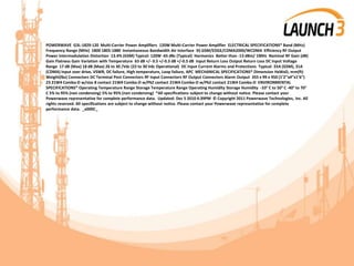 POWERWAVE G3L-1829-120 Multi-Carrier Power Amplifiers 120W Multi-Carrier Power Amplifier ELECTRICAL SPECIFICATIONS* Band (MHz)
Frequency Range (MHz) 1800 1805-1880 Instantaneous Bandwidth Air Interface 35 GSM/EDGE/CDMA2000/WCDMA Efficiency RF Output
Power Intermodulation Distortion 13.4% (GSM) Typical: 120W -65 dBc (Typical) Harmonics Better than -13 dBm/ 1MHz Nominal RF Gain (dB)
Gain Flatness Gain Variation with Temperature 63 dB +/- 0.5 +/-0.3 dB +/-0.5 dB Input Return Loss Output Return Loss DC Input Voltage
Range 17 dB (Max) 18 dB (Max) 26 to 30 /Vdc (22 to 30 Vdc Operational) DC Input Current Alarms and Protections Typical: 33A (GSM), 31A
(CDMA) Input over drive, VSWR, DC failure, High temperature, Loop failure, APC MECHANICAL SPECIFICATIONS* Dimension HxWxD, mm(ft)
Weight(lbs) Connectors DC Terminal Post Connectors RF Input Connectors RF Output Connectors Alarm Output 355 x 99 x 450 (1’2”x4”x1’6”)
23 21W4 Combo-D w/size 8 contact 21W4 Combo-D w/PkZ contact 21W4 Combo-D w/PkZ contact 21W4 Combo-D ENVIRONMENTAL
SPECIFICATIONS* Operating Temperature Range Storage Temperature Range Operating Humidity Storage Humidity -33° C to 50° C -40° to 70°
C 5% to 95% (non condensing) 5% to 95% (non condensing) *All specifications subject to change without notice. Please contact your
Powerwave representative for complete performance data. Updated: Dec 5 2010 4:39PM © Copyright 2011 Powerwave Technologies, Inc. All
rights reserved. All specifications are subject to change without notice. Please contact your Powerwave representative for complete
performance data. _x000C_
 
