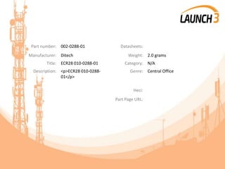 Part number: 002-0288-01 Datasheets:
Manufacturer: Ditech Weight: 2.0 grams
Title: ECR28 010-0288-01 Category: N/A
Description: <p>ECR28 010-0288-
01</p>
Genre: Central Office
Heci:
Part Page URL:
 