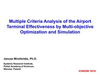 Multiple Criteria Analysis of the Airport
Terminal Effectiveness by Multi-objective
Optimization and Simulation
ICMSDM ′2016
Janusz Miroforidis, Ph.D.
Systems Research Institute,
Polish Academy of Sciences,
Warsaw, Poland
 