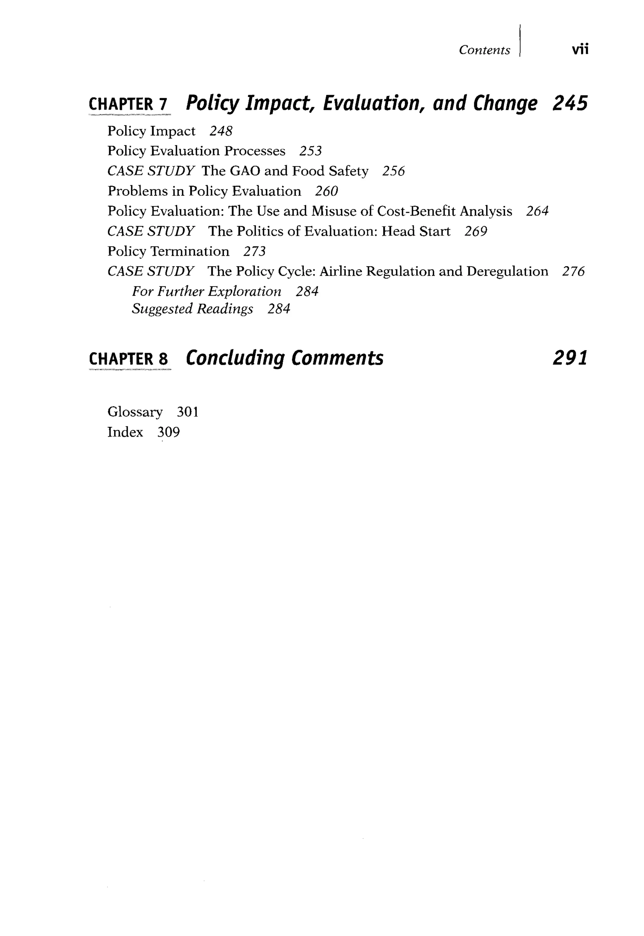 Contents I vii
CHAPTER 1 Policy Impact, Evaluation, and Change 245
Policy Impact 248
Policy Evaluation Processes 253
CASE STUDY The GAO and Food Safety 256
Problems in Policy Evaluation 260
Policy Evaluation: The Use and Misuse of Cost-Benefit Analysis 264
CASE STUDY The Politics of Evaluation: Head Start 269
Policy Termination 273
CASE STUDY The Policy Cycle: Airline Regulation and Deregulation 276
For Further Exploration 284
Suggested Readings 284
CHAPTER s Concluding Comments
Glossary 301
Index 309
291
 