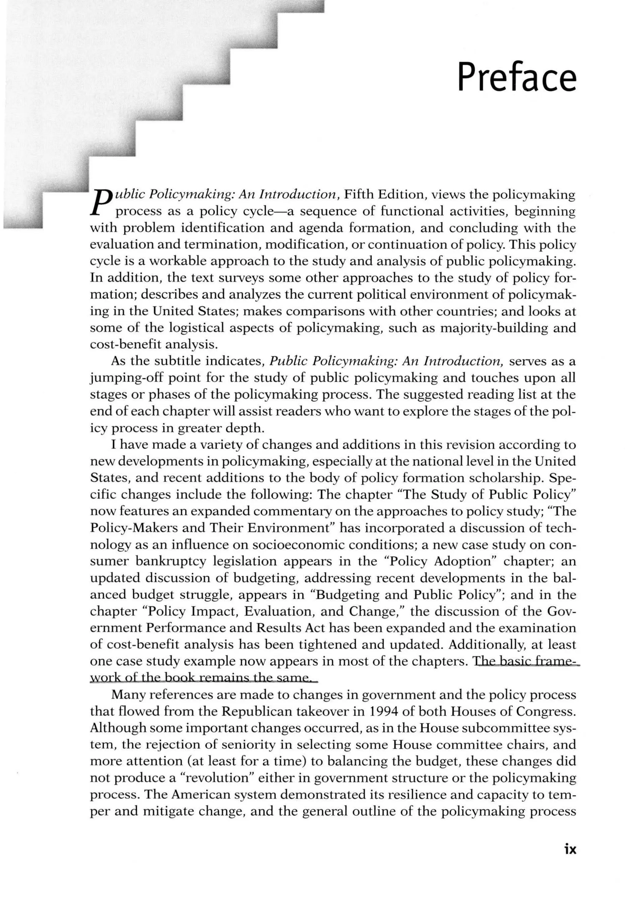 Preface
Public Policymaking: An Introduction, Fifth Edition, views the policymaking
process as a policy cycle-a sequence of functional activities, beginning
with problem identification and agenda formation, and concluding with the
evaluation and termination, modification, or continuation of policy. This policy
cycle is a workable approach to the study and analysis of public policymaking.
In addition, the text surveys some other approaches to the study of policy for-
mation; describes and analyzes the current political environment of policymak-
ing in the United States; makes comparisons with other countries; and looks at
some of the logistical aspects of policymaking, such as majority-building and
cost-benefit analysis.
As the subtitle indicates, Public Policymaking: An Introduction, serves as a
jumping-off point for the study of public policymaking and touches upon all
stages or phases of the policymaking process. The suggested reading list at the
end of each chapter will assist readers who want to explore the stages of the pol-
icy process in greater depth.
I have made a variety of changes and additions in this revision according to
new developments in policymaking, especially at the national level in the United
States, and recent additions to the body of policy formation scholarship. Spe-
cific changes include the following: The chapter "The Study of Public Policy"
now features an expanded commentary on the approaches to policy study; 'The
Policy-Makers and Their Environment" has incorporated a discussion of tech-
nology as an influence on socioeconomic conditions; a new case study on con-
sumer bankruptcy legislation appears in the "Policy Adoption" chapter; an
updated discussion of budgeting, addressing recent developments in the bal-
anced budget struggle, appears in "Budgeting and Public Policy"; and in the
chapter "Policy Impact, Evaluation, and Change," the discussion of the Gov-
ernment Performance and Results Act has been expanded and the examination
of cost-benefit analysis has been tightened and updated. Additionally, at least
one case study example now appears in most of the chapters. The b asic frame-
work of the hook remains the same
Many references are made to changes in government and the policy process
that flowed from the Republican takeover in 1994 of both Houses of Congress.
Although some important changes occurred, as in the House subcommittee sys-
tem, the rejection of seniority in selecting some House committee chairs, and
more attention (at least for a time) to balancing the budget, these changes did
not produce a "revolution" either in government structure or the policymaking
process. The American system demonstrated its resilience and capacity totem-
per and mitigate change, and the general outline of the policymaking process
ix
 
