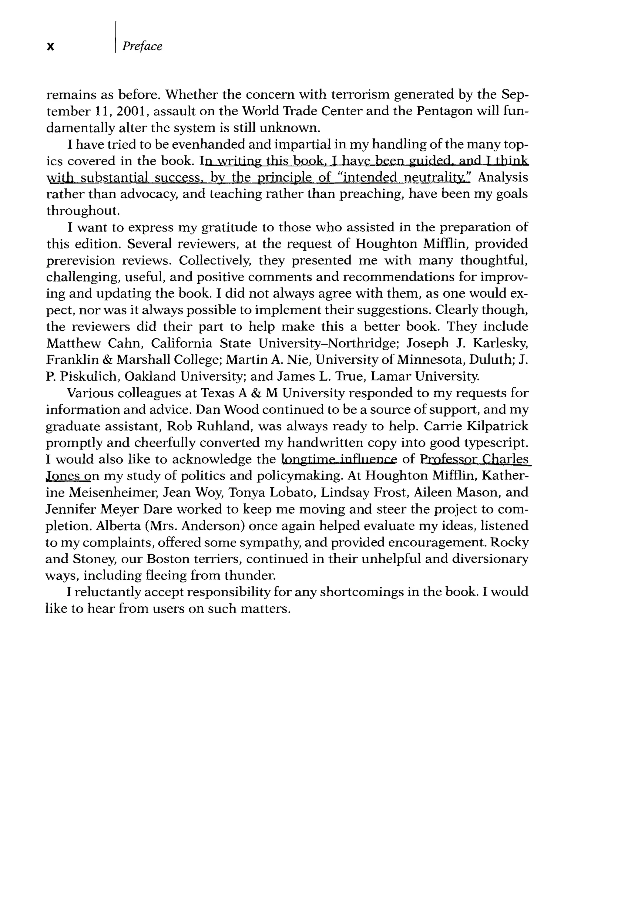 X IPreface
remains as before. Whether the concern with terrorism generated by the Sep-
tember 11, 2001, assault on the World Trade Center and the Pentagon will fun-
damentally alter the system is still unknown.
I have tried to be evenhanded and impartial in my handling of the many top-
ics covered in the book. In writing this book I have been guided and I think
with substantial success,__by the principle of "intended neutrality." Analysis
rather than advocacy, and teaching rather than preaching, have been my goals
throughout.
I want to express my gratitude to those who assisted in the preparation of
this edition. Several reviewers, at the request of Houghton Mifflin, provided
prerevision reviews. Collectively, they presented me with many thoughtful,
challenging, useful, and positive comments and recommendations for improv-
ing and updating the book. I did not always agree with them, as one would ex-
pect, nor was it always possible to implement their suggestions. Clearly though,
the reviewers did their part to help make this a better book. They include
Matthew Cahn, California State University-Northridge; Joseph J. Karlesky,
Franklin & Marshall College; Martin A. Nie, University of Minnesota, Duluth; J.
P. Piskulich, Oakland University; and James L. True, Lamar University.
Various colleagues at Texas A & M University responded to my requests for
information and advice. Dan Wood continued to be a source of support, and my
graduate assistant, Rob Ruhland, was always ready to help. Carrie Kilpatrick
promptly and cheerfully converted my handwritten copy into good typescript.
I would also like to acknowledge the longtime influence of Professor Charles
Jones on my study of politics and policymaking. At Houghton Mifflin, Kather-
ine Meisenheimer, Jean Woy, Tanya Lobato, Lindsay Frost, Aileen Mason, and
Jennifer Meyer Dare worked to keep me moving and steer the project to com-
pletion. Alberta (Mrs. Anderson) once again helped evaluate my ideas, listened
to my complaints, offered some sympathy, and provided encouragement. Rocky
and Stoney, our Boston terriers, continued in their unhelpful and diversionary
ways, including fleeing from thunder.
I reluctantly accept responsibility for any shortcomings in the book. I would
like to hear from users on such matters.
 