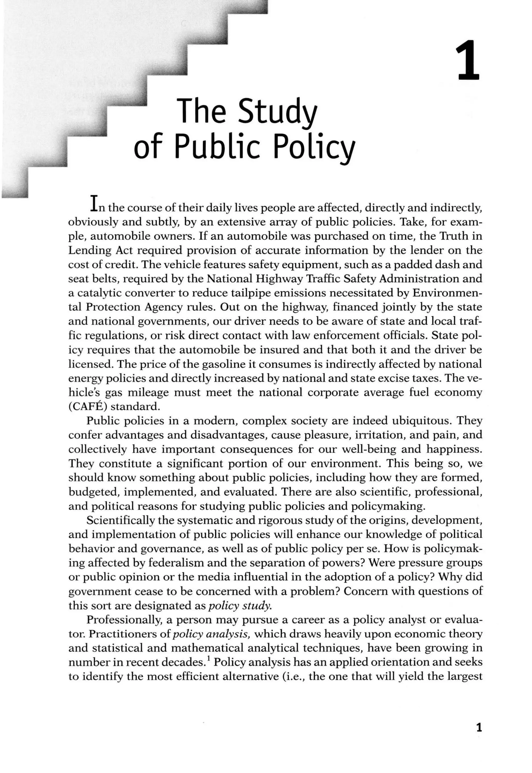1
The Study
of Public Policy
In the course of their daily lives people are affected, directly and indirectly,
obviously and subtly, by an extensive array of public policies. Take, for exam-
ple, automobile owners. If an automobile was purchased on time, the Truth in
Lending Act required provision of accurate information by the lender on the
cost of credit. The vehicle features safety equipment, such as a padded dash and
seat belts, required by the National Highway Traffic Safety Administration and
a catalytic converter to reduce tailpipe emissions necessitated by Environmen-
tal Protection Agency rules. Out on the highway, financed jointly by the state
and national governments, our driver needs to be aware of state and local traf-
fic regulations, or risk direct contact with law enforcement officials. State pol-
icy requires that the automobile be insured and that both it and the driver be
licensed. The price of the gasoline it consumes is indirectly affected by national
energy policies and directly increased by national and state excise taxes. The ve-
hicle's gas mileage must meet the national corporate average fuel economy
(CAFE) standard.
Public policies in a modern, complex society are indeed ubiquitous. They
confer advantages and disadvantages, cause pleasure, irritation, and pain, and
collectively have important consequences for our well-being and happiness.
They constitute a significant portion of our environment. This being so, we
should know something about public policies, including how they are formed,
budgeted, implemented, and evaluated. There are also scientific, professional,
and political reasons for studying public policies and policymaking.
Scientifically the systematic and rigorous study of the origins, development,
and implementation of public policies will enhance our knowledge of political
behavior and governance, as well as of public policy per se. How is policymak-
ing affected by federalism and the separation of powers? Were pressure groups
or public opinion or the media influential in the adoption of a policy? Why did
government cease to be concerned with a problem? Concern with questions of
this sort are designated as policy study.
Professionally, a person may pursue a career as a policy analyst or evalua-
tor. Practitioners of policy analysis, which draws heavily upon economic theory
and statistical and mathematical analytical techniques, have been growing in
number in recent decades. 1
Policy analysis has an applied orientation and seeks
to identify the most efficient alternative (i.e., the one that will yield the largest
1
 