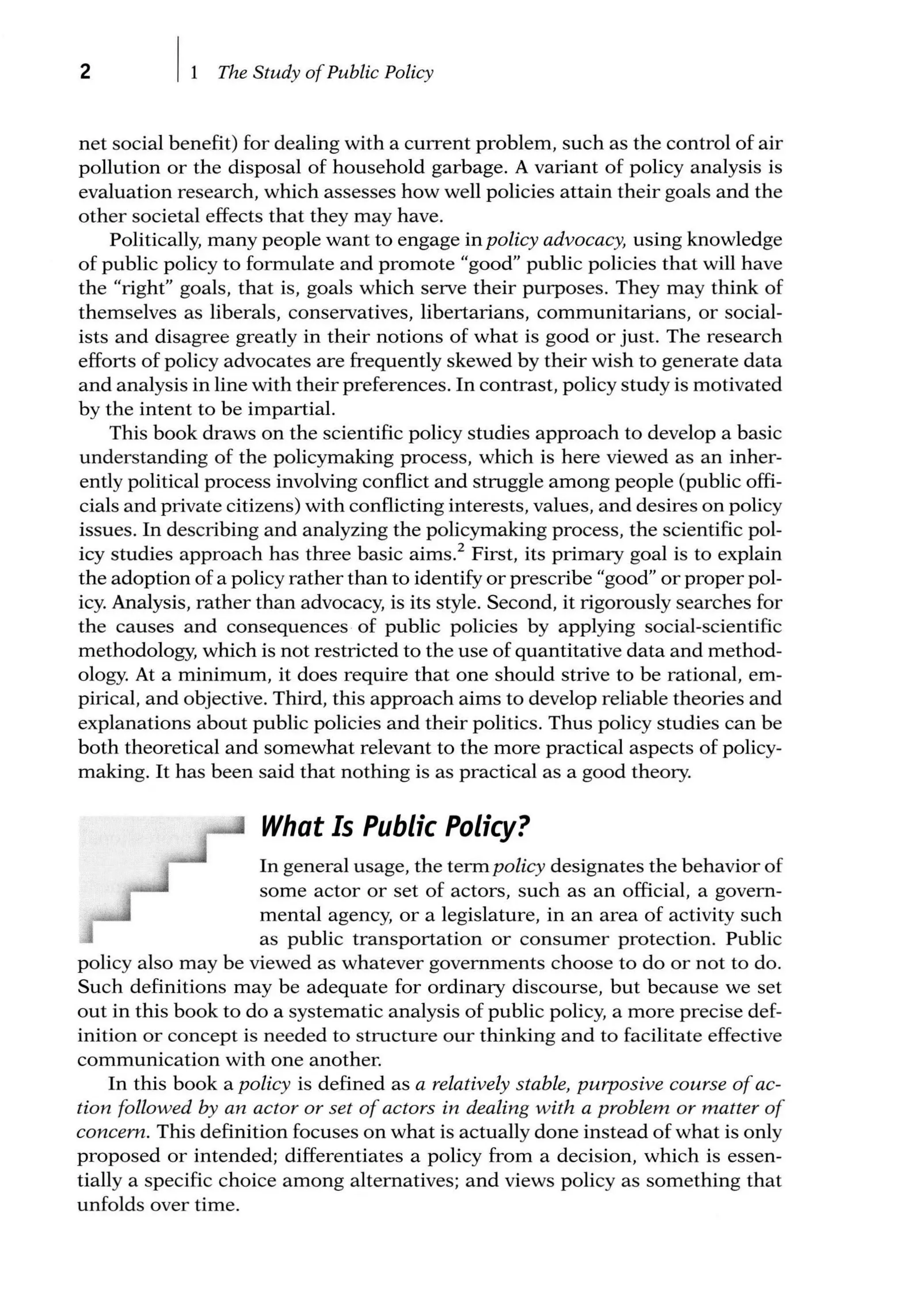 2 The Study ofPublic Policy
net social benefit) for dealing with a current problem, such as the control of air
pollution or the disposal of household garbage. A variant of policy analysis is
evaluation research, which assesses how well policies attain their goals and the
other societal effects that they may have.
Politically, many people want to engage in policy advocacy, using knowledge
of public policy to formulate and promote "good" public policies that will have
the "right" goals, that is, goals which serve their purposes. They may think of
themselves as liberals, conservatives, libertarians, communitarians, or social-
ists and disagree greatly in their notions of what is good or just. The research
efforts of policy advocates are frequently skewed by their wish to generate data
and analysis in line with their preferences. In contrast, policy study is motivated
by the intent to be impartial.
This book draws on the scientific policy studies approach to develop a basic
understanding of the policymaking process, which is here viewed as an inher-
ently political process involving conflict and struggle among people (public offi-
cials and private citizens) with conflicting interests, values, and desires on policy
issues. In describing and analyzing the policymaking process, the scientific pol-
icy studies approach has three basic aims.2
First, its primary goal is to explain
the adoption of a policy rather than to identify or prescribe "good" or proper pol-
icy. Analysis, rather than advocacy, is its style. Second, it rigorously searches for
the causes and consequences of public policies by applying social-scientific
methodology, which is not restricted to the use of quantitative data and method-
ology. At a minimum, it does require that one should strive to be rational, em-
pirical, and objective. Third, this approach aims to develop reliable theories and
explanations about public policies and their politics. Thus policy studies can be
both theoretical and somewhat relevant to the more practical aspects of policy-
making. It has been said that nothing is as practical as a good theory.
What Is Public Policy?
In general usage, the term policy designates the behavior of
some actor or set of actors, such as an official, a govern-
mental agency, or a legislature, in an area of activity such
as public transportation or consumer protection. Public
policy also may be viewed as whatever governments choose to do or not to do.
Such definitions may be adequate for ordinary discourse, but because we set
out in this book to do a systematic analysis of public policy, a more precise def-
inition or concept is needed to structure our thinking and to facilitate effective
communication with one another.
In this book a policy is defined as a relatively stable, purposive course ofac-
tion followed by an actor or set ofactors in dealing with a problem or matter of
concern. This definition focuses on what is actually done instead of what is only
proposed or intended; differentiates a policy from a decision, which is essen-
tially a specific choice among alternatives; and views policy as something that
unfolds over time.
 