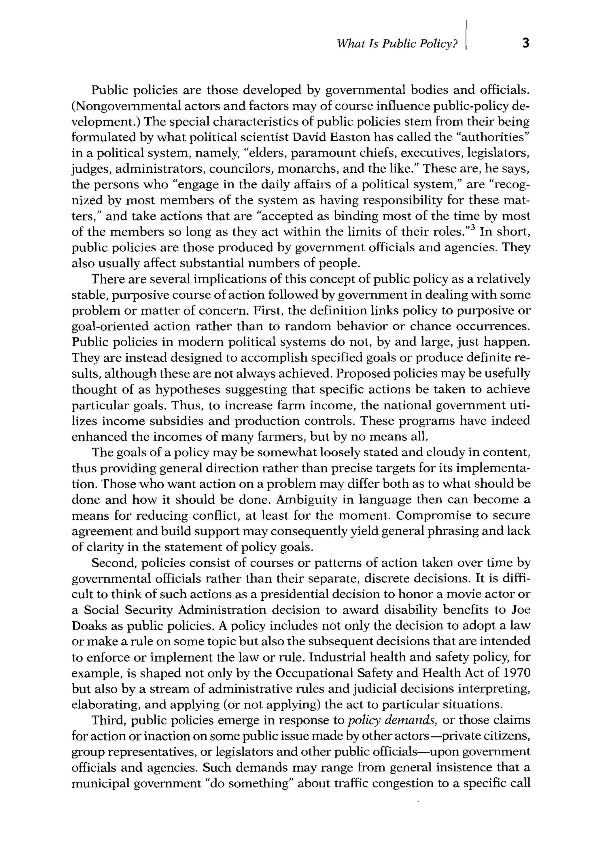 What Is Public Policy? I 3
Public policies are those developed by govemmental bodies and officials.
(Nongovernmental actors and factors may of course influence public-policy de-
velopment.) The special characteristics of public policies stem from their being
formulated by what political scientist David Easton has called the "authorities"
in a political system, namely, "elders, paramount chiefs, executives, legislators,
judges, administrators, councilors, monarchs, and the like." These are, he says,
the persons who "engage in the daily affairs of a political system," are "recog-
nized by most members of the system as having responsibility for these mat-
ters," and take actions that are "accepted as binding most of the time by most
of the members so long as they act within the limits of their roles.''3
In short,
public policies are those produced by government officials and agencies. They
also usually affect substantial numbers of people.
There are several implications of this concept of public policy as a relatively
stable, purposive course of action followed by govemment in dealing with some
problem or matter of concern. First, the definition links policy to purposive or
goal-oriented action rather than to random behavior or chance occurrences.
Public policies in modem political systems do not, by and large, just happen.
They are instead designed to accomplish specified goals or produce definite re-
sults, although these are not always achieved. Proposed policies may be usefully
thought of as hypotheses suggesting that specific actions be taken to achieve
particular goals. Thus, to increase farm income, the national government uti-
lizes income subsidies and production controls. These programs have indeed
enhanced the incomes of many farmers, but by no means all.
The goals of a policy may be somewhat loosely stated and cloudy in content,
thus providing general direction rather than precise targets for its implementa-
tion. Those who want action on a problem may differ both as to what should be
done and how it should be done. Ambiguity in language then can become a
means for reducing conflict, at least for the moment. Compromise to secure
agreement and build support may consequently yield general phrasing and lack
of clarity in the statement of policy goals.
Second, policies consist of courses or pattems of action taken over time by
govemmental officials rather than their separate, discrete decisions. It is diffi-
cult to think of such actions as a presidential decision to honor a movie actor or
a Social Security Administration decision to award disability benefits to Joe
Doaks as public policies. A policy includes not only the decision to adopt a law
or make a rule on some topic but also the subsequent decisions that are intended
to enforce or implement the law or rule. Industrial health and safety policy, for
example, is shaped not only by the Occupational Safety and Health Act of 1970
but also by a stream of administrative rules and judicial decisions interpreting,
elaborating, and applying (or not applying) the act to particular situations.
Third, public policies emerge in response to policy demands, or those claims
for action or inaction on some public issue made by other actors-private citizens,
group representatives, or legislators and other public officials-upon govemment
officials and agencies. Such demands may range from general insistence that a
municipal govemment "do something" about traffic congestion to a specific call
 