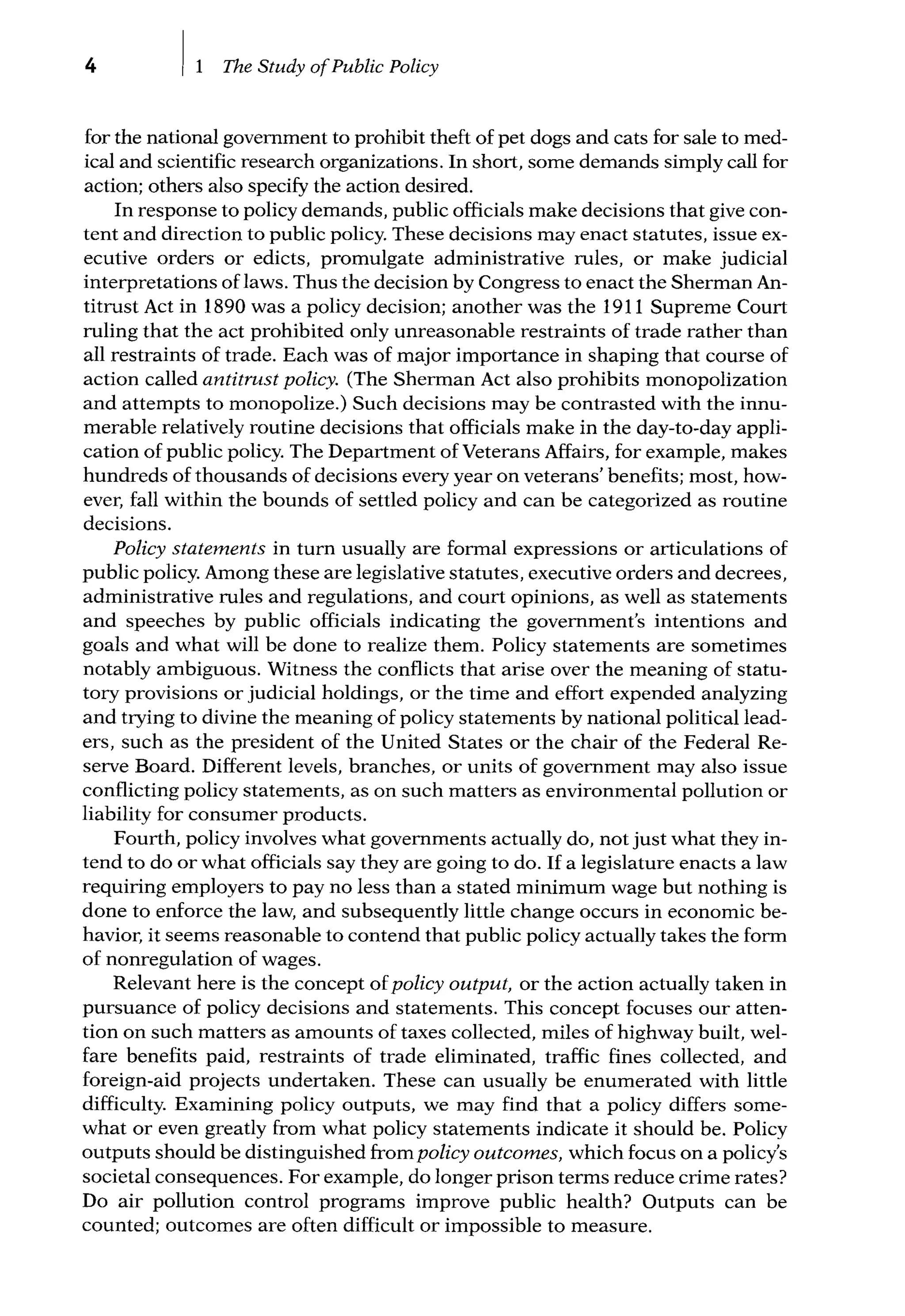 4 The Study ofPublic Policy
for the national government to prohibit theft of pet dogs and cats for sale to med-
ical and scientific research organizations. In short, some demands simply call for
action; others also specify the action desired.
In response to policy demands, public officials make decisions that give con-
tent and direction to public policy. These decisions may enact statutes, issue ex-
ecutive orders or edicts, promulgate administrative rules, or make judicial
interpretations of laws. Thus the decision by Congress to enact the Sherman An-
titrust Act in 1890 was a policy decision; another was the 1911 Supreme Court
ruling that the act prohibited only unreasonable restraints of trade rather than
all restraints of trade. Each was of major importance in shaping that course of
action called antitrust policy. (The Sherman Act also prohibits monopolization
and attempts to monopolize.) Such decisions may be contrasted with the innu-
merable relatively routine decisions that officials make in the day-to-day appli-
cation of public policy. The Department of Veterans Affairs, for example, makes
hundreds of thousands of decisions every year on veterans' benefits; most, how-
ever, fall within the bounds of settled policy and can be categorized as routine
decisions.
Policy statements in turn usually are formal expressions or articulations of
public policy. Among these are legislative statutes, executive orders and decrees,
administrative rules and regulations, and court opinions, as well as statements
and speeches by public officials indicating the government's intentions and
goals and what will be done to realize them. Policy statements are sometimes
notably ambiguous. Witness the conflicts that arise over the meaning of statu-
tory provisions or judicial holdings, or the time and effort expended analyzing
and trying to divine the meaning of policy statements by national political lead-
ers, such as the president of the United States or the chair of the Federal Re-
serve Board. Different levels, branches, or units of government may also issue
conflicting policy statements, as on such matters as environmental pollution or
liability for consumer products.
Fourth, policy involves what governments actually do, not just what they in-
tend to do or what officials say they are going to do. If a legislature enacts a law
requiring employers to pay no less than a stated minimum wage but nothing is
done to enforce the law, and subsequently little change occurs in economic be-
havior, it seems reasonable to contend that public policy actually takes the form
of nonregulation of wages.
Relevant here is the concept ofpolicy output, or the action actually taken in
pursuance of policy decisions and statements. This concept focuses our atten-
tion on such matters as amounts of taxes collected, miles of highway built, wel-
fare benefits paid, restraints of trade eliminated, traffic fines collected, and
foreign-aid projects undertaken. These can usually be enumerated with little
difficulty. Examining policy outputs, we may find that a policy differs some-
what or even greatly from what policy statements indicate it should be. Policy
outputs should be distinguished from policy outcomes, which focus on a policy's
societal consequences. For example, do longer prison terms reduce crime rates?
Do air pollution control programs improve public health? Outputs can be
counted; outcomes are often difficult or impossible to measure.
 
