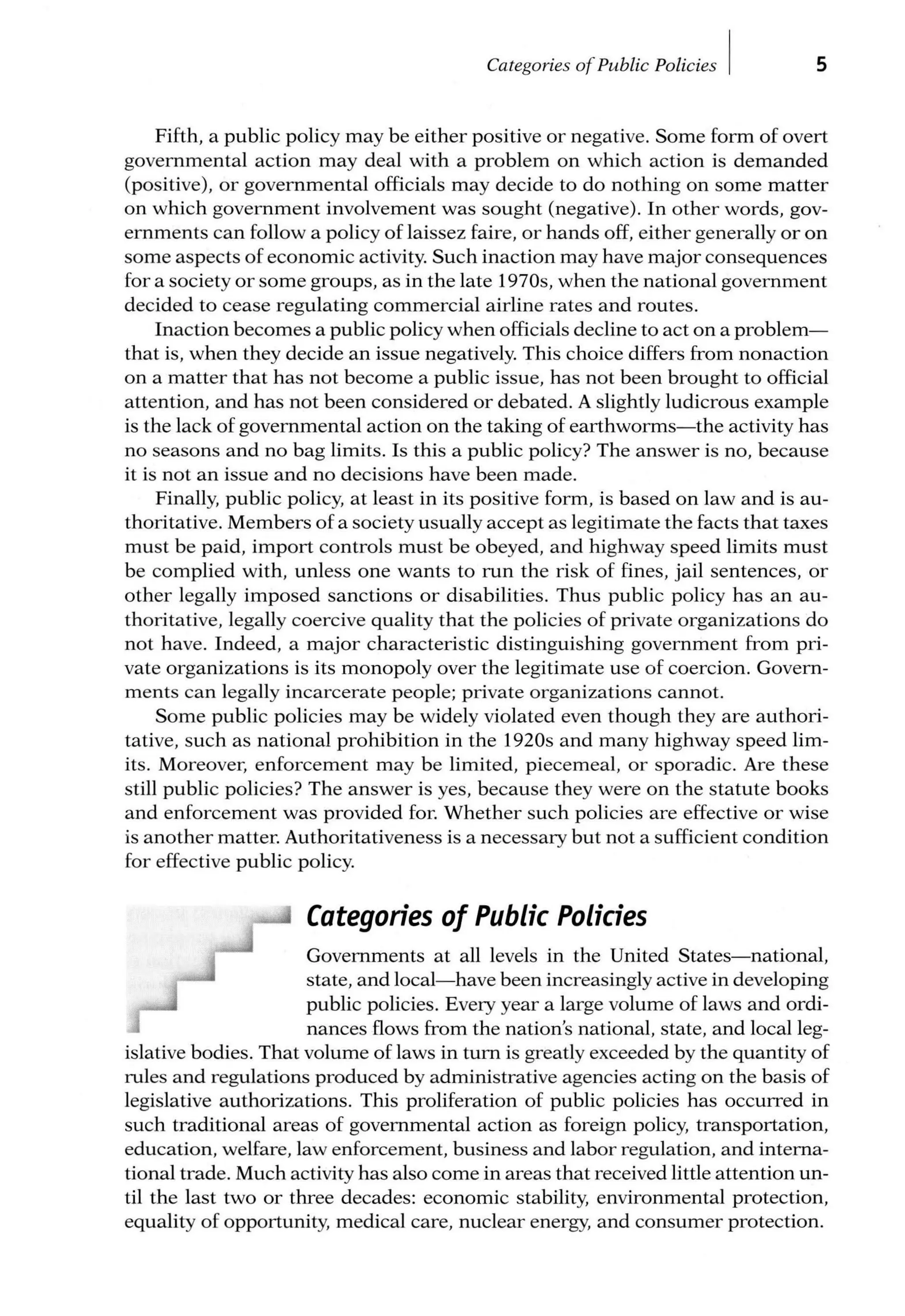 Categories of Public Policies I 5
Fifth, a public policy may be either positive or negative. Some form of overt
governmental action may deal with a problem on which action is demanded
(positive), or governmental officials may decide to do nothing on some matter
on which government involvement was sought (negative). In other words, gov-
ernments can follow a policy of laissez faire, or hands off, either generally or on
some aspects of economic activity. Such inaction may have major consequences
for a society or some groups, as in the late 1970s, when the national government
decided to cease regulating commercial airline rates and routes.
Inaction becomes a public policy when officials decline to act on a problem-
that is, when they decide an issue negatively. This choice differs from nonaction
on a matter that has not become a public issue, has not been brought to official
attention, and has not been considered or debated. A slightly ludicrous example
is the lack of governmental action on the taking of earthworms-the activity has
no seasons and no bag limits. Is this a public policy? The answer is no, because
it is not an issue and no decisions have been made.
Finally, public policy, at least in its positive form, is based on law and is au-
thoritative. Members of a society usually accept as legitimate the facts that taxes
must be paid, import controls must be obeyed, and highway speed limits must
be complied with, unless one wants to run the risk of fines, jail sentences, or
other legally imposed sanctions or disabilities. Thus public policy has an au-
thoritative, legally coercive quality that the policies of private organizations do
not have. Indeed, a major characteristic distinguishing government from pri-
vate organizations is its monopoly over the legitimate use of coercion. Govern-
ments can legally incarcerate people; private organizations cannot.
Some public policies may be widely violated even though they are authori-
tative, such as national prohibition in the 1920s and many highway speed lim-
its. Moreover, enforcement may be limited, piecemeal, or sporadic. Are these
still public policies? The answer is yes, because they were on the statute books
and enforcement was provided for. Whether such policies are effective or wise
is another matter. Authoritativeness is a necessary but not a sufficient condition
for effective public policy.
Categories of Public Policies
Governments at all levels in the United States-national,
state, and local-have been increasingly active in developing
public policies. Every year a large volume of laws and ordi-
nances flows from the nation's national, state, and local leg-
islative bodies. That volume of laws in turn is greatly exceeded by the quantity of
rules and regulations produced by administrative agencies acting on the basis of
legislative authorizations. This proliferation of public policies has occurred in
such traditional areas of governmental action as foreign policy, transportation,
education, welfare, law enforcement, business and labor regulation, and interna-
tional trade. Much activity has also come in areas that received little attention un-
til the last two or three decades: economic stability, environmental protection,
equality of opportunity, medical care, nuclear energy, and consumer protection.
 