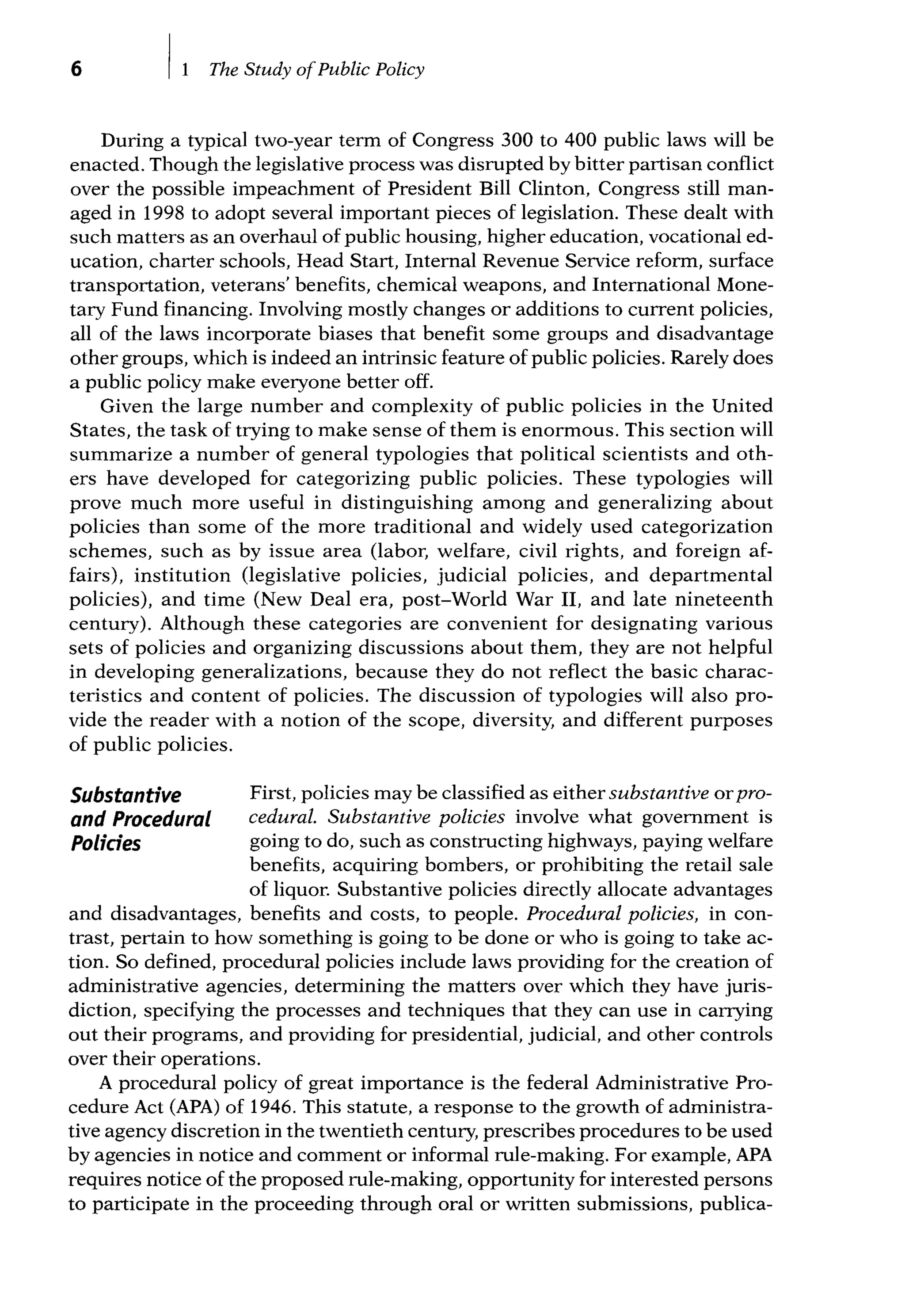 6 The Study ofPublic Policy
During a typical two-year term of Congress 300 to 400 public laws will be
enacted. Though the legislative process was disrupted by bitter partisan conflict
over the possible impeachment of President Bill Clinton, Congress still man-
aged in 1998 to adopt several important pieces of legislation. These dealt with
such matters as an overhaul of public housing, higher education, vocational ed-
ucation, charter schools, Head Start, Internal Revenue Service reform, surface
transportation, veterans' benefits, chemical weapons, and International Mone-
tary Fund financing. Involving mostly changes or additions to current policies,
all of the laws incorporate biases that benefit some groups and disadvantage
other groups, which is indeed an intrinsic feature of public policies. Rarely does
a public policy make everyone better off.
Given the large number and complexity of public policies in the United
States, the task of trying to make sense of them is enormous. This section will
summarize a number of general typologies that political scientists and oth-
ers have developed for categorizing public policies. These typologies will
prove much more useful in distinguishing among and generalizing about
policies than some of the more traditional and widely used categorization
schemes, such as by issue area (labor, welfare, civil rights, and foreign af-
fairs), institution (legislative policies, judicial policies, and departmental
policies), and time (New Deal era, post-World War II, and late nineteenth
century). Although these categories are convenient for designating various
sets of policies and organizing discussions about them, they are not helpful
in developing generalizations, because they do not reflect the basic charac-
teristics and content of policies. The discussion of typologies will also pro-
vide the reader with a notion of the scope, diversity, and different purposes
of public policies.
Substantive
and Procedural
Polides
First, policies may be classified as either substantive orpro-
cedural. Substantive policies involve what government is
going to do, such as constructing highways, paying welfare
benefits, acquiring bombers, or prohibiting the retail sale
of liquor. Substantive policies directly allocate advantages
and disadvantages, benefits and costs, to people. Procedural policies, in con-
trast, pertain to how something is going to be done or who is going to take ac-
tion. So defined, procedural policies include laws providing for the creation of
administrative agencies, determining the matters over which they have juris-
diction, specifying the processes and techniques that they can use in carrying
out their programs, and providing for presidential, judicial, and other controls
over their operations.
A procedural policy of great importance is the federal Administrative Pro-
cedure Act (APA) of 1946. This statute, a response to the growth of administra-
tive agency discretion in the twentieth century, prescribes procedures to be used
by agencies in notice and comment or informal rule-making. For example, APA
requires notice of the proposed rule-making, opportunity for interested persons
to participate in the proceeding through oral or written submissions, publica-
 