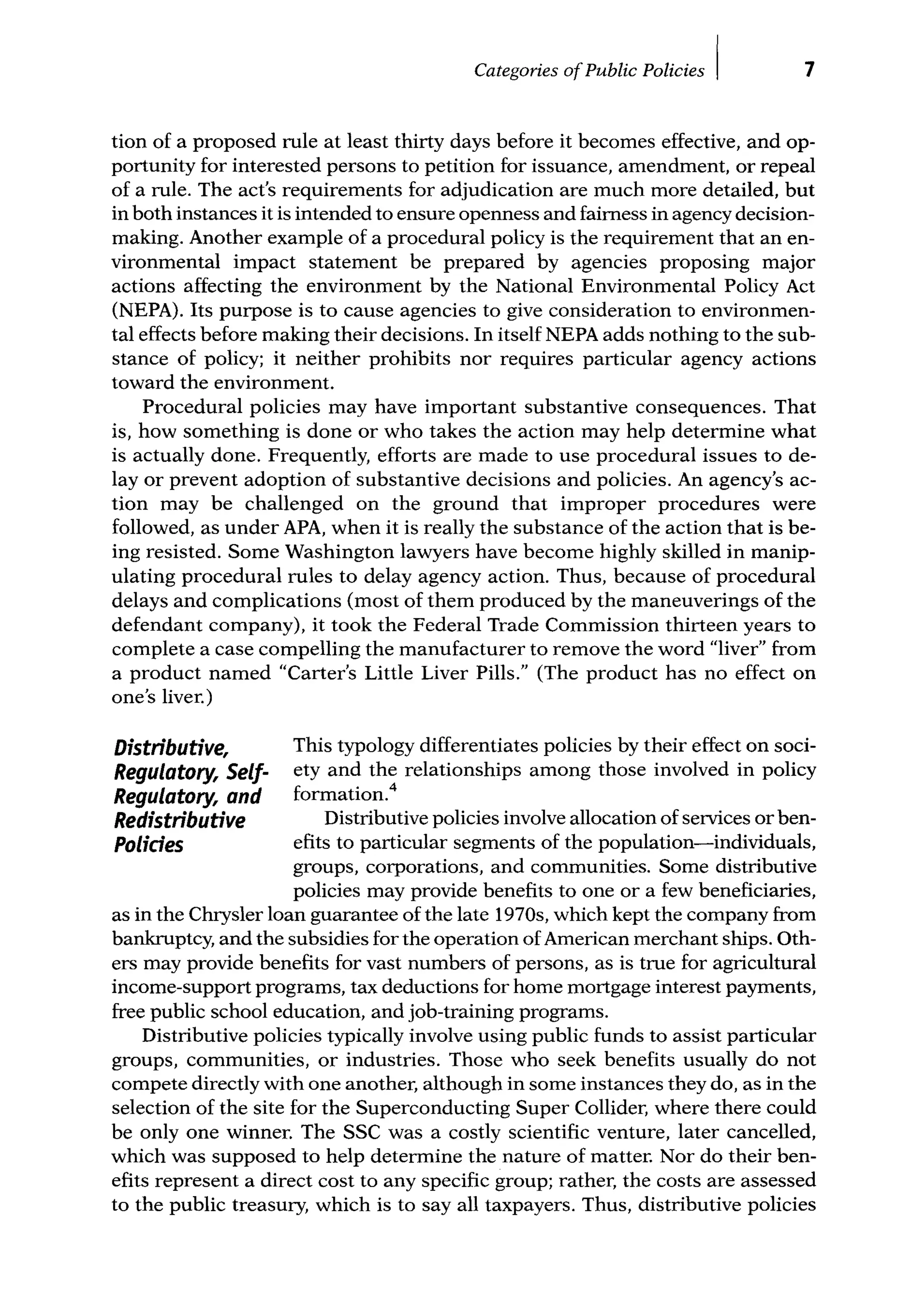 Categories ofPublic Policies I 7
tion of a proposed rule at least thirty days before it becomes effective, and op-
portunity for interested persons to petition for issuance, amendment, or repeal
of a rule. The act's requirements for adjudication are much more detailed, but
in both instances it is intended to ensure openness and fairness in agency decision-
making. Another example of a procedural policy is the requirement that an en-
vironmental impact statement be prepared by agencies proposing major
actions affecting the environment by the National Environmental Policy Act
(NEPA). Its purpose is to cause agencies to give consideration to environmen-
tal effects before making their decisions. In itself NEPA adds nothing to the sub-
stance of policy; it neither prohibits nor requires particular agency actions
toward the environment.
Procedural policies may have important substantive consequences. That
is, how something is done or who takes the action may help determine what
is actually done. Frequently, efforts are made to use procedural issues to de-
lay or prevent adoption of substantive decisions and policies. An agency's ac-
tion may be challenged on the ground that improper procedures were
followed, as under APA, when it is really the substance of the action that is be-
ing resisted. Some Washington lawyers have become highly skilled in manip-
ulating procedural rules to delay agency action. Thus, because of procedural
delays and complications (most of them produced by the maneuverings of the
defendant company), it took the Federal Trade Commission thirteen years to
complete a case compelling the manufacturer to remove the word "liver" from
a product named "Carter's Little Liver Pills." (The product has no effect on
one's liver.)
Distributive,
Regulatory, Self-
Regulatory, and
Redistributive
Polides
This typology differentiates policies by their effect on soci-
ety and the relationships among those involved in policy
formation.4
Distributive policies involve allocation of services or ben-
efits to particular segments of the population-individuals,
groups, corporations, and communities. Some distributive
policies may provide benefits to one or a few beneficiaries,
as in the Chrysler loan guarantee of the late 1970s, which kept the company from
bankruptcy, and the subsidies for the operation of American merchant ships. Oth-
ers may provide benefits for vast numbers of persons, as is true for agricultural
income-support programs, tax deductions for home mortgage interest payments,
free public school education, and job-training programs.
Distributive policies typically involve using public funds to assist particular
groups, communities, or industries. Those who seek benefits usually do not
compete directly with one another, although in some instances they do, as in the
selection of the site for the Superconducting Super Collider, where there could
be only one winner. The SSC was a costly scientific venture, later cancelled,
which was supposed to help determine the nature of matter. Nor do their ben-
efits represent a direct cost to any specific group; rather, the costs are assessed
to the public treasury, which is to say all taxpayers. Thus, distributive policies
 