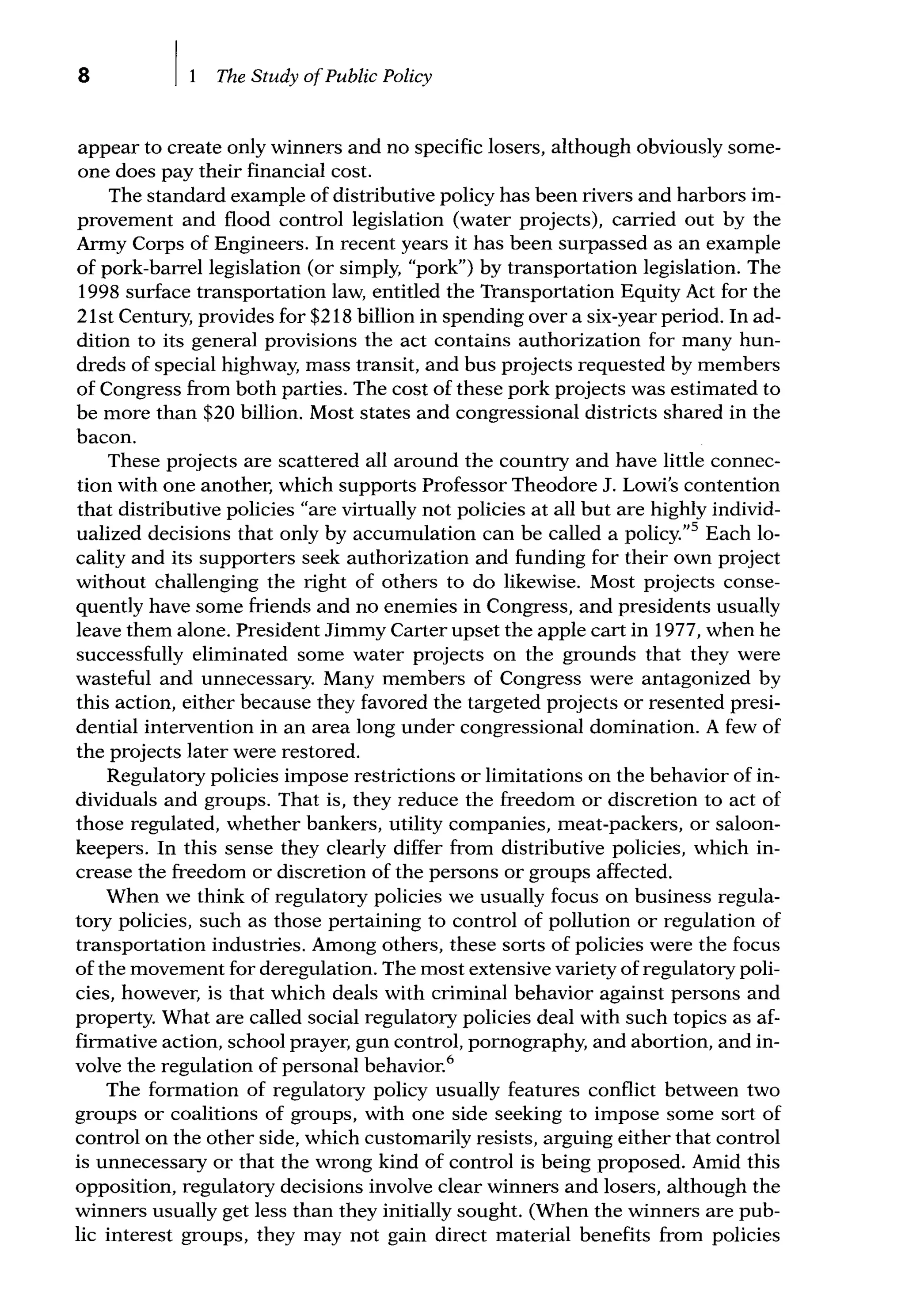 8 The Study ofPublic Policy
appear to create only winners and no specific losers, although obviously some-
one does pay their financial cost.
The standard example of distributive policy has been rivers and harbors im-
provement and flood control legislation (water projects), carried out by the
Army Corps of Engineers. In recent years it has been surpassed as an example
of pork-barrel legislation (or simply, "pork") by transportation legislation. The
1998 surface transportation law, entitled the Transportation Equity Act for the
21st Century, provides for $218 billion in spending over a six-year period. In ad-
dition to its general provisions the act contains authorization for many hun-
dreds of special highway, mass transit, and bus projects requested by members
of Congress from both parties. The cost of these pork projects was estimated to
be more than $20 billion. Most states and congressional districts shared in the
bacon.
These projects are scattered all around the country and have little connec-
tion with one another, which supports Professor Theodore J. Lowi's contention
that distributive policies "are virtually not policies at all but are highly individ-
ualized decisions that only by accumulation can be called a policy."5
Each lo-
cality and its supporters seek authorization and funding for their own project
without challenging the right of others to do likewise. Most projects conse-
quently have some friends and no enemies in Congress, and presidents usually
leave them alone. President Jimmy Carter upset the apple cart in 1977, when he
successfully eliminated some water projects on the grounds that they were
wasteful and unnecessary. Many members of Congress were antagonized by
this action, either because they favored the targeted projects or resented presi-
dential intervention in an area long under congressional domination. A few of
the projects later were restored.
Regulatory policies impose restrictions or limitations on the behavior of in-
dividuals and groups. That is, they reduce the freedom or discretion to act of
those regulated, whether bankers, utility companies, meat-packers, or saloon-
keepers. In this sense they clearly differ from distributive policies, which in-
crease the freedom or discretion of the persons or groups affected.
When we think of regulatory policies we usually focus on business regula-
tory policies, such as those pertaining to control of pollution or regulation of
transportation industries. Among others, these sorts of policies were the focus
of the movement for deregulation. The most extensive variety of regulatory poli-
cies, however, is that which deals with criminal behavior against persons and
property. What are called social regulatory policies deal with such topics as af-
firmative action, school prayer, gun control, pomography, and abortion, and in-
volve the regulation of personal behavior.6
The formation of regulatory policy usually features conflict between two
groups or coalitions of groups, with one side seeking to impose some sort of
control on the other side, which customarily resists, arguing either that control
is unnecessary or that the wrong kind of control is being proposed. Amid this
opposition, regulatory decisions involve clear winners and losers, although the
winners usually get less than they initially sought. (When the winners are pub-
lic interest groups, they may not gain direct material benefits from policies
 